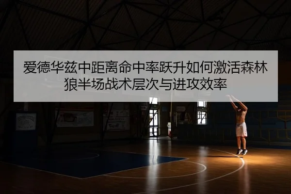 爱德华兹中距离命中率跃升如何激活森林狼半场战术层次与进攻效率