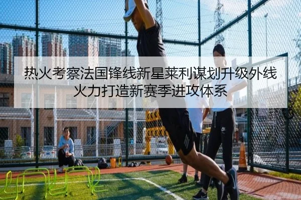 热火考察法国锋线新星莱利谋划升级外线火力打造新赛季进攻体系